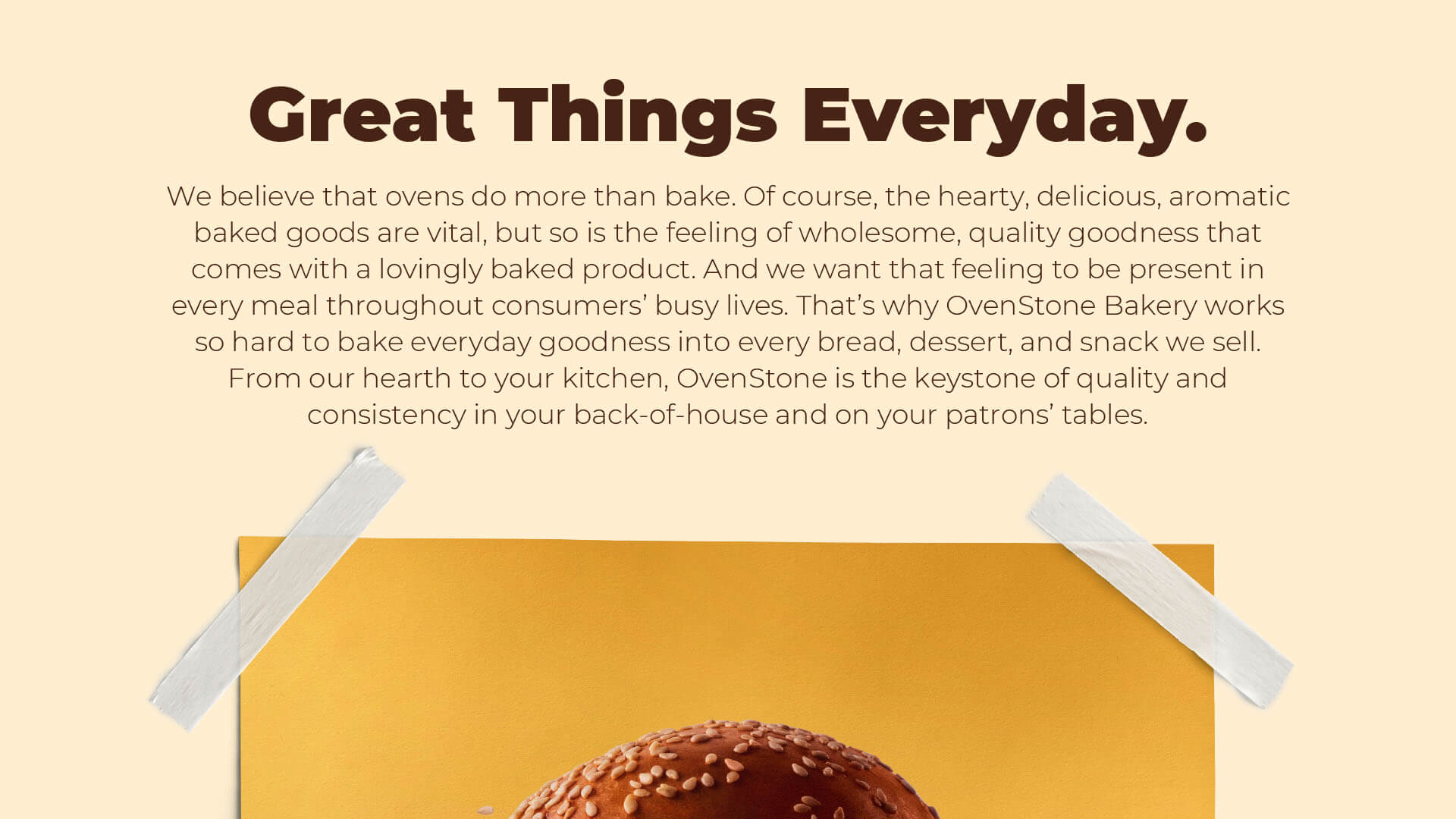 Great Things Everyday – We believe that ovens do more than bake. Of course, the hearty, delicious, aromatic baked goods are vital, but so is the feeling of wholesome, quality goodness that comes with a lovingly baked product. And we want that feeling to be present in every meal throughout consumers’ busy lives. That’s why OvenStone Bakery works so hard to bake everyday goodness into every bread, dessert, and snack we sell. From our hearth to your kitchen, OvenStone is the keystone of quality and consistency in your back-of-house and on your patrons’ tables.
